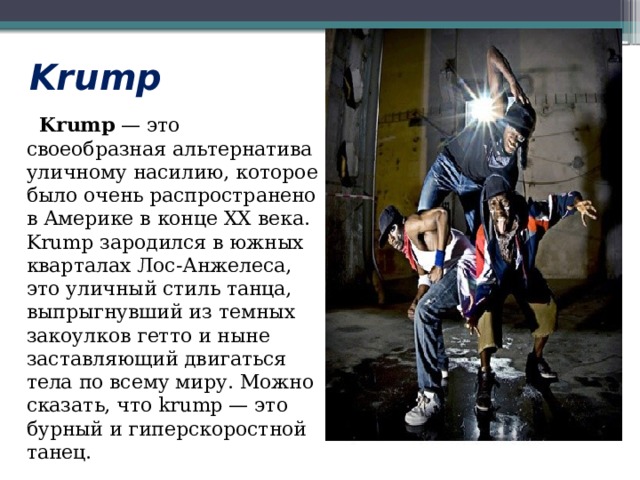 Krump  Krump  — это своеобразная альтернатива уличному насилию, которое было очень распространено в Америке в конце XX века. Krump зародился в южных кварталах Лос-Анжелеса, это уличный стиль танца, выпрыгнувший из темных закоулков гетто и ныне заставляющий двигаться тела по всему миру. Можно сказать, что krump — это бурный и гиперскоростной танец. 