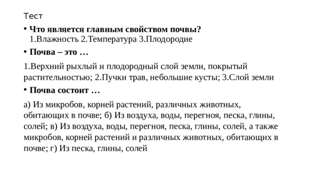 Тест Что является главным свойством почвы?  1.Влажность 2.Температура 3.Плодородие Почва – это … 1.Верхний рыхлый и плодородный слой земли, покрытый растительностью; 2.Пучки трав, небольшие кусты; 3.Слой земли Почва состоит … а) Из микробов, корней растений, различных животных, обитающих в почве; б) Из воздуха, воды, перегноя, песка, глины, солей; в) Из воздуха, воды, перегноя, песка, глины, солей, а также микробов, корней растений и различных животных, обитающих в почве; г) Из песка, глины, солей 
