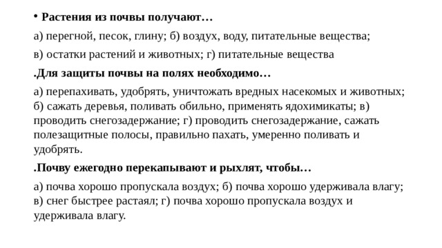 Растения из почвы получают… а) перегной, песок, глину; б) воздух, воду, питательные вещества; в) остатки растений и животных; г) питательные вещества .Для защиты почвы на полях необходимо… а) перепахивать, удобрять, уничтожать вредных насекомых и животных; б) сажать деревья, поливать обильно, применять ядохимикаты; в) проводить снегозадержание; г) проводить снегозадержание, сажать полезащитные полосы, правильно пахать, умеренно поливать и удобрять. .Почву ежегодно перекапывают и рыхлят, чтобы… а) почва хорошо пропускала воздух; б) почва хорошо удерживала влагу; в) снег быстрее растаял; г) почва хорошо пропускала воздух и удерживала влагу. 