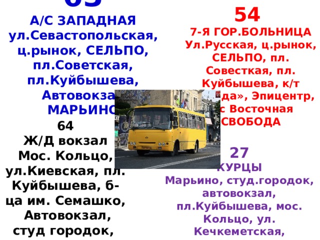 54 7-Я ГОР.БОЛЬНИЦА Ул.Русская, ц.рынок, СЕЛЬПО, пл. Совесткая, пл. Куйбышева, к/т «Звезда», Эпицентр, а/с Восточная СВОБОДА 63  А/С ЗАПАДНАЯ  ул.Севастопольская, ц.рынок, СЕЛЬПО, пл.Советская, пл.Куйбышева, Автовокзал  МАРЬИНО 64 Ж/Д вокзал Мос. Кольцо, ул.Киевская, пл. Куйбышева, б-ца им. Семашко, Автовокзал, студ городок, Марьино 27 КУРЦЫ Марьино, студ.городок, автовокзал, пл.Куйбышева, мос. Кольцо, ул. Кечкеметская, ЭПИЦЕНТР, а/с Восточная СВОБОДА 
