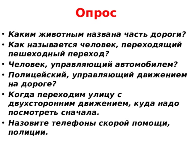 Опрос Каким животным названа часть дороги?  Как называется человек, переходящий пешеходный переход? Человек, управляющий автомобилем?  Полицейский, управляющий движением на дороге? Когда переходим улицу с двухсторонним движением, куда надо посмотреть сначала.  Назовите телефоны скорой помощи, полиции. 