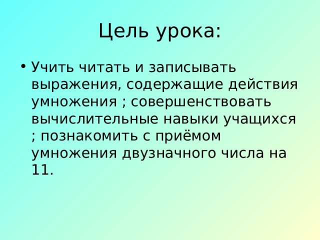 Цель урока: Учить читать и записывать выражения, содержащие действия умножения ; совершенствовать вычислительные навыки учащихся ; познакомить с приёмом умножения двузначного числа на 11. 