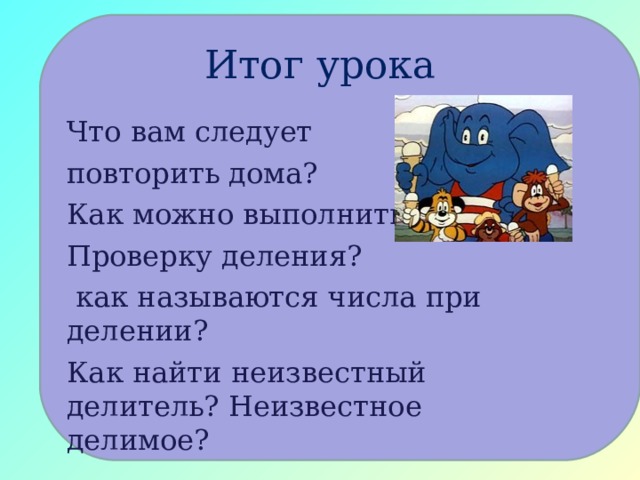 Итог урока Что вам следует повторить дома? Как можно выполнить Проверку деления?  как называются числа при делении? Как найти неизвестный делитель? Неизвестное делимое? 