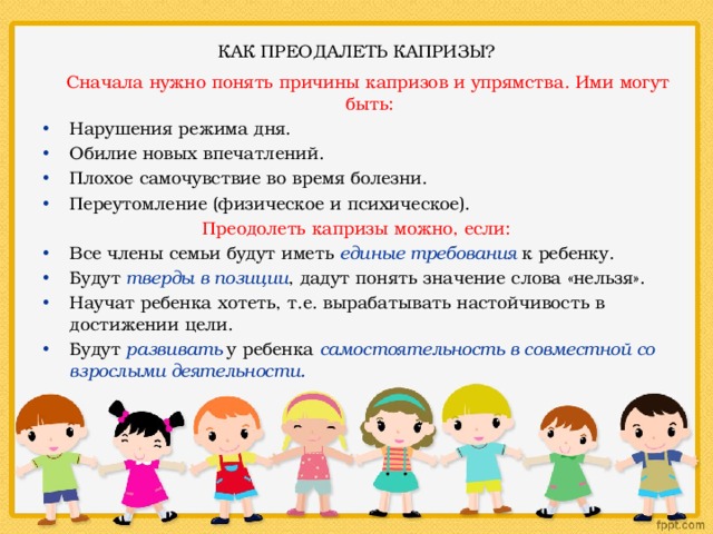  КАК ПРЕОДАЛЕТЬ КАПРИЗЫ?    Сначала нужно понять причины капризов и упрямства. Ими могут быть: Нарушения режима дня. Обилие новых впечатлений. Плохое самочувствие во время болезни. Переутомление (физическое и психическое). Преодолеть капризы можно, если: Все члены семьи будут иметь единые требования к ребенку. Будут тверды в позиции , дадут понять значение слова «нельзя». Научат ребенка хотеть, т.е. вырабатывать настойчивость в достижении цели. Будут развивать у ребенка самостоятельность в совместной со взрослыми деятельности. 