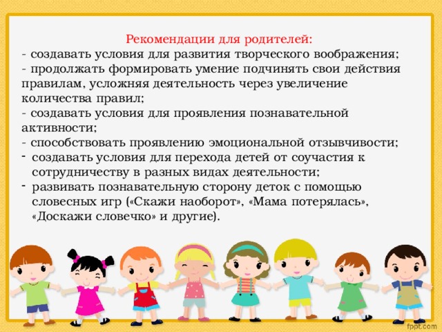 Рекомендации для родителей: - создавать условия для развития творческого воображения; - продолжать формировать умение подчинять свои действия правилам, усложняя деятельность через увеличение количества правил; - создавать условия для проявления познавательной активности; - способствовать проявлению эмоциональной отзывчивости; создавать условия для перехода детей от соучастия к сотрудничеству в разных видах деятельности; развивать познавательную сторону деток с помощью словесных игр («Скажи наоборот», «Мама потерялась», «Доскажи словечко» и другие). 