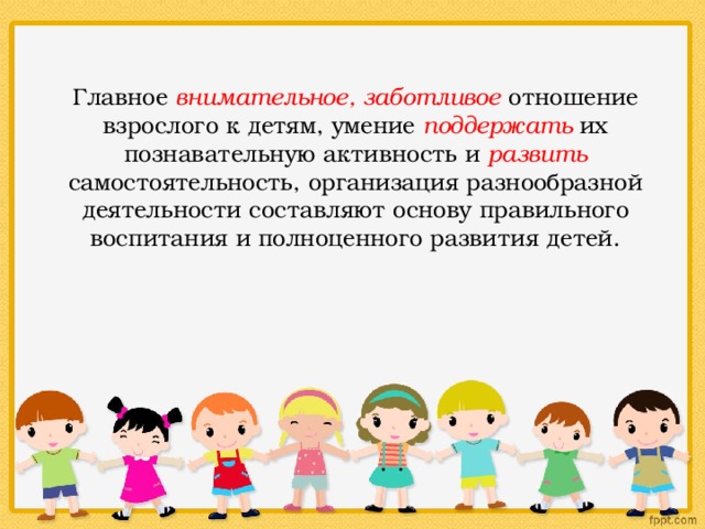 Главное внимательное, заботливое отношение взрослого к детям, умение поддержать их познавательную активность и развить самостоятельность, организация разнообразной деятельности составляют основу правильного воспитания и полноценного развития детей. 