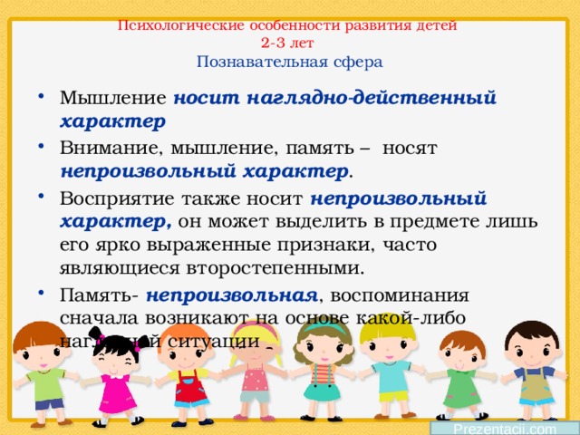 Психологические особенности развития детей  2-3 лет  Познавательная сфера Мышление носит наглядно-действенный характер Внимание, мышление, память – носят непроизвольный характер . Восприятие также носит непроизвольный характер, он может выделить в предмете лишь его ярко выраженные признаки, часто являющиеся второстепенными. Память- непроизвольная , воспоминания сначала возникают на основе какой-либо наглядной ситуации  Prezentacii.com 