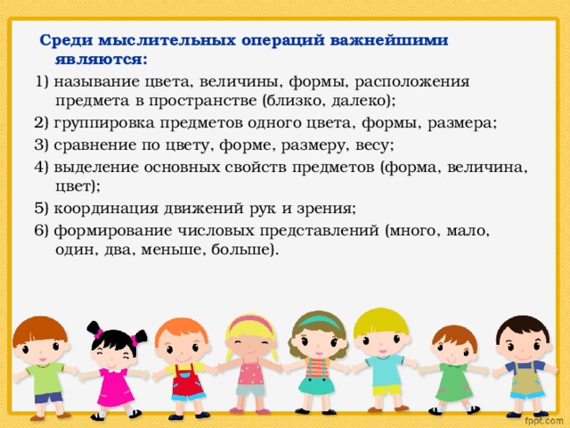  Среди мыслительных операций важнейшими являются: 1) называние цвета, величины, формы, расположения предмета в пространстве (близко, далеко); 2) группировка предметов одного цвета, формы, размера; 3) сравнение по цвету, форме, размеру, весу; 4) выделение основных свойств предметов (форма, величина, цвет); 5) координация движений рук и зрения; 6) формирование числовых представлений (много, мало, один, два, меньше, больше). 