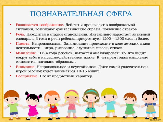  ПОЗНАВАТЕЛЬНАЯ СФЕРА   Развивается воображение. Действия происходят в воображаемой ситуации, возникают фантастические образы, появление страхов Речь. Находится в стадии становления. Интенсивно нарастает активный словарь, в 3 года в речи ребенка присутствует 1200 – 1300 слов и более. Память. Непроизвольная. Запоминание происходит в ходе детских видов деятельности – игра, рисование, слушание сказок, стихов. Мышление. В 3-4 года ребенок, пытается анализировать то, что видит вокруг себя в наглядно-действенном плане. К четырем годам мышление становится наглядно-образным . Внимание. Непроизвольное и неустойчивое. Даже самой увлекательной игрой ребенок будет заниматься 10-15 минут. Восприятие. Носит предметный характер. 