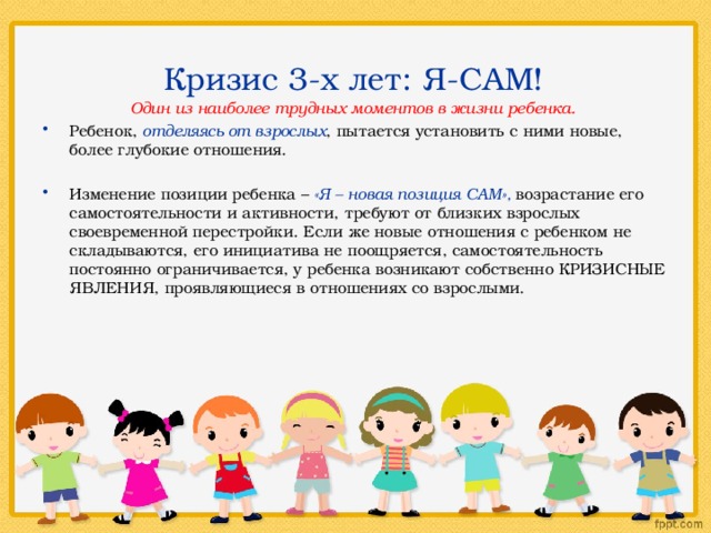  Кризис 3-х лет: Я-САМ! Один из наиболее трудных моментов в жизни ребенка.  Ребенок, отделяясь от взрослых , пытается установить с ними новые, более глубокие отношения. Изменение позиции ребенка – «Я – новая позиция САМ», возрастание его самостоятельности и активности, требуют от близких взрослых своевременной перестройки. Если же новые отношения с ребенком не складываются, его инициатива не поощряется, самостоятельность постоянно ограничивается, у ребенка возникают собственно КРИЗИСНЫЕ ЯВЛЕНИЯ, проявляющиеся в отношениях со взрослыми. 