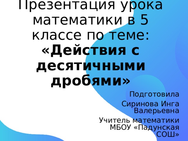 Презентация урока математики в 5 классе по теме:   «Действия с десятичными дробями»   Подготовила Сиринова Инга Валерьевна Учитель математики  МБОУ «Падунская СОШ» 