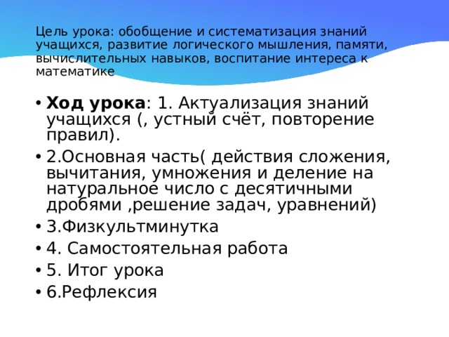 Цель урока: обобщение и систематизация знаний учащихся, развитие логического мышления, памяти, вычислительных навыков, воспитание интереса к математике Ход урока : 1. Актуализация знаний учащихся (, устный счёт, повторение правил). 2.Основная часть( действия сложения, вычитания, умножения и деление на натуральное число с десятичными дробями ,решение задач, уравнений) 3.Физкультминутка 4. Самостоятельная работа 5. Итог урока 6.Рефлексия  
