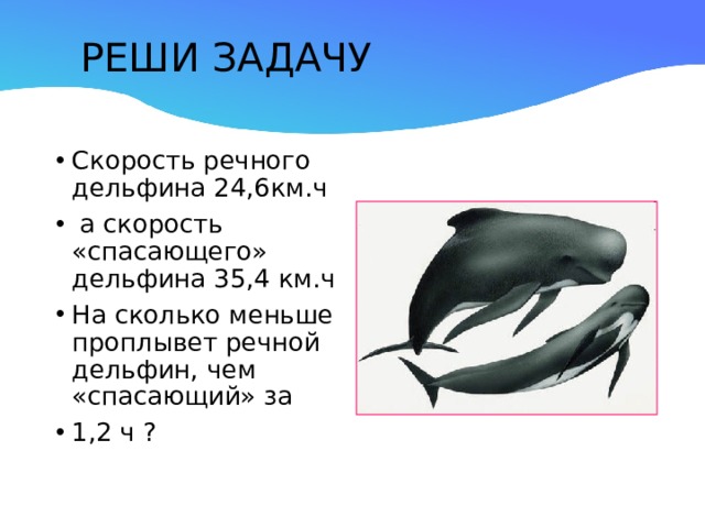    РЕШИ ЗАДАЧУ    Скорость речного дельфина 24,6км.ч  а скорость «спасающего» дельфина 35,4 км.ч На сколько меньше проплывет речной дельфин, чем «спасающий» за 1,2 ч ? 
