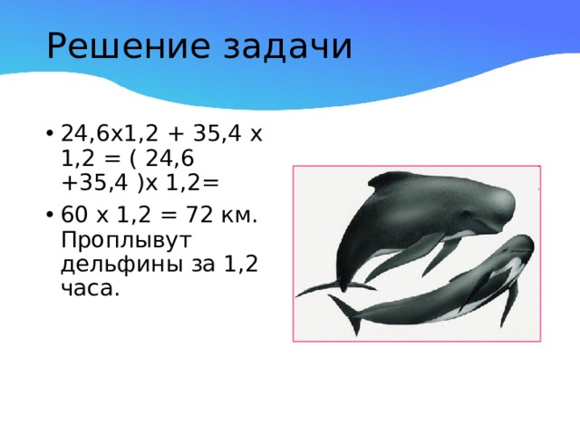 Решение задачи   24,6х1,2 + 35,4 х 1,2 = ( 24,6 +35,4 )х 1,2= 60 х 1,2 = 72 км. Проплывут дельфины за 1,2 часа. 