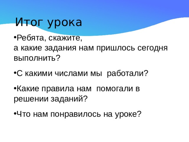 Итог урока Ребята, скажите,  а какие задания нам пришлось сегодня выполнить? С какими числами мы работали? Какие правила нам помогали в решении заданий? Что нам понравилось на уроке?  