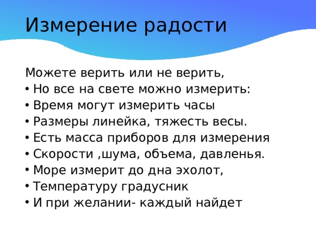 Измерение радости   Можете верить или не верить, Но все на свете можно измерить: Время могут измерить часы Размеры линейка, тяжесть весы. Есть масса приборов для измерения Скорости ,шума, объема, давленья. Море измерит до дна эхолот, Температуру градусник И при желании- каждый найдет 
