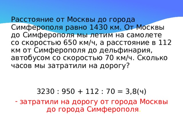 Расстояние от Москвы до города Симферополя равно 1430 км. От Москвы до Симферополя мы летим на самолете со скоростью 650 км/ч, а расстояние в 112 км от Симферополя до дельфинария, автобусом со скоростью 70 км/ч. Сколько часов мы затратили на дорогу? 3230 : 950 + 112 : 70 = 3,8(ч) затратили на дорогу от города Москвы до города Симферополя . 