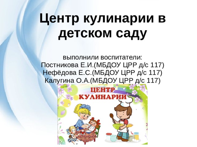 Центр кулинарии в детском саду   выполнили воспитатели:  Постникова Е.И.(МБДОУ ЦРР д/с 117)  Нефёдова Е.С.(МБДОУ ЦРР д/с 117)  Калугина О.А.(МБДОУ ЦРР д/с 117)   