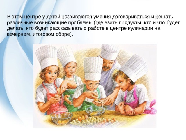 В этом центре у детей развиваются умения договариваться и решать различные возникающие проблемы (где взять продукты, кто и что будет делать, кто будет рассказывать о работе в центре кулинарии на вечернем, итоговом сборе). 