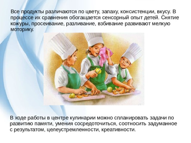 Все продукты различаются по цвету, запаху, консистенции, вкусу. В процессе их сравнения обогащается сенсорный опыт детей. Снятие кожуры, просеивание, разливание, взбивание развивают мелкую моторику. В ходе работы в центре кулинарии можно спланировать задачи по развитию памяти, умения сосредоточиться, соотносить задуманное с результатом, целеустремленности, креативности. 