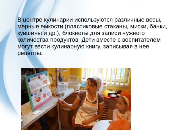 В центре кулинарии используются различные весы, мерные емкости (пластиковые стаканы, миски, банки, кувшины и др.), блокноты для записи нужного количества продуктов. Дети вместе с воспитателем могут вести кулинарную книгу, записывая в нее рецепты. 