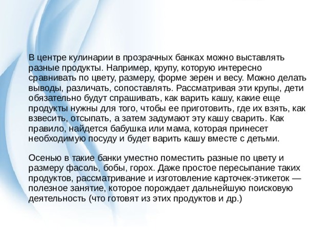 В центре кулинарии в прозрачных банках можно выставлять разные продукты. Например, крупу, которую интересно сравнивать по цвету, размеру, форме зерен и весу. Можно делать выводы, различать, сопоставлять. Рассматривая эти крупы, дети обязательно будут спрашивать, как варить кашу, какие еще продукты нужны для того, чтобы ее приготовить, где их взять, как взвесить, отсыпать, а затем задумают эту кашу сварить. Как правило, найдется бабушка или мама, которая принесет необходимую посуду и будет варить кашу вместе с детьми. Осенью в такие банки уместно поместить разные по цвету и размеру фасоль, бобы, горох. Даже простое пересыпание таких продуктов, рассматривание и изготовление карточек-этикеток — полезное занятие, которое порождает дальнейшую поисковую деятельность (что готовят из этих продуктов и др.) 