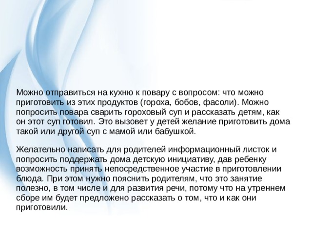Можно отправиться на кухню к повару с вопросом: что можно приготовить из этих продуктов (гороха, бобов, фасоли). Можно попросить повара сварить гороховый суп и рассказать детям, как он этот суп готовил. Это вызовет у детей желание приготовить дома такой или другой суп с мамой или бабушкой. Желательно написать для родителей информационный листок и попросить поддержать дома детскую инициативу, дав ребенку возможность принять непосредственное участие в приготовлении блюда. При этом нужно пояснить родителям, что это занятие полезно, в том числе и для развития речи, потому что на утреннем сборе им будет предложено рассказать о том, что и как они приготовили. 