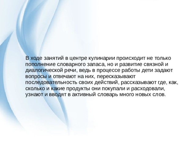 В ходе занятий в центре кулинарии происходит не только пополнение словарного запаса, но и развитие связной и диалогической речи, ведь в процессе работы дети задают вопросы и отвечают на них, пересказывают последовательность своих действий, рассказывают где, как, сколько и какие продукты они покупали и расходовали, узнают и вводят в активный словарь много новых слов. 