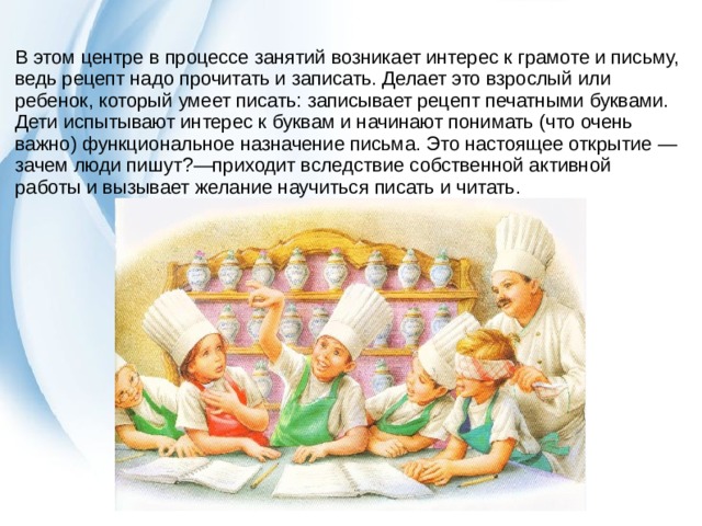 В этом центре в процессе занятий возникает интерес к грамоте и письму, ведь рецепт надо прочитать и записать. Делает это взрослый или ребенок, который умеет писать: записывает рецепт печатными буквами. Дети испытывают интерес к буквам и начинают понимать (что очень важно) функциональное назначение письма. Это настоящее открытие — зачем люди пишут?—приходит вследствие собственной активной работы и вызывает желание научиться писать и читать. 