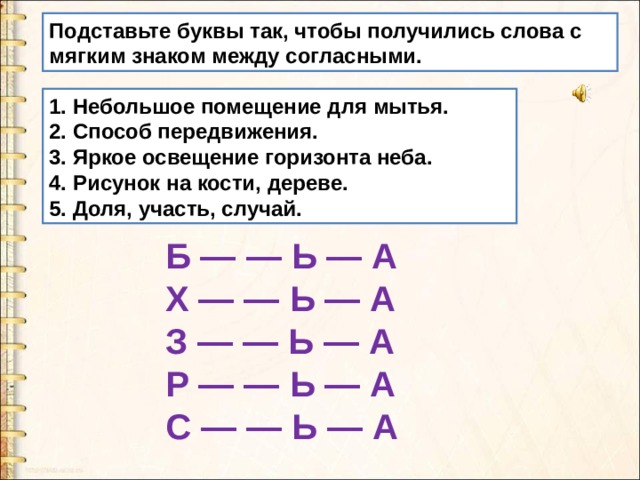 Подставьте буквы так, чтобы получились слова с мягким знаком между согласными. 1. Небольшое помещение для мытья. 2. Способ передвижения. 3. Яркое освещение горизонта неба. 4. Рисунок на кости, дереве. 5. Доля, участь, случай. Б — — Ь — А X — — Ь — А З — — Ь — А Р — — Ь — А С — — Ь — А 