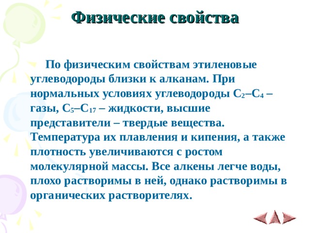 Физические свойства    По физическим свойствам этиленовые углеводороды близки к алканам. При нормальных условиях углеводороды C 2 – C 4 – газы, C 5 – C 17 – жидкости, высшие представители – твердые вещества. Температура их плавления и кипения, а также плотность увеличиваются с ростом молекулярной массы. Все алкены легче воды, плохо растворимы в ней, однако растворимы в органических растворителях. 