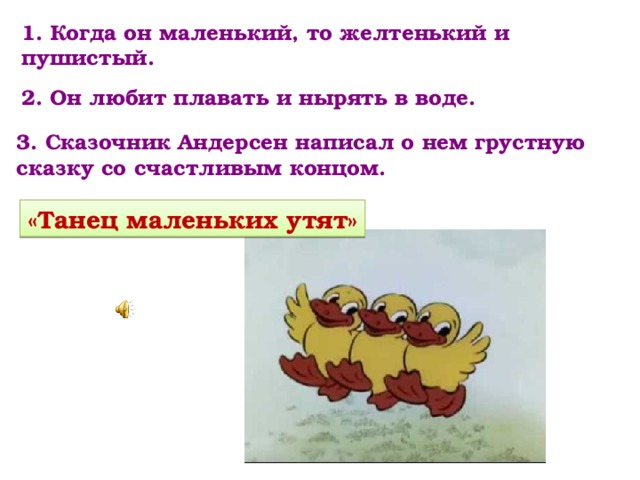 1. Когда он маленький, то желтенький и пушистый. 2. Он любит плавать и нырять в воде. 3. Сказочник Андерсен написал о нем грустную сказку со счастливым концом. «Танец маленьких утят» 