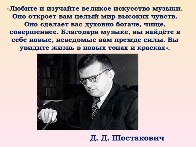 «Любите и изучайте великое искусство музыки. Оно откроет вам целый мир высоких чувств. Оно сделает вас духовно богаче, чище, совершеннее. Благодаря музыке, вы найдёте в себе новые, неведомые вам прежде силы. Вы увидите жизнь в новых тонах и красках».  Д. Д. Шостакович 