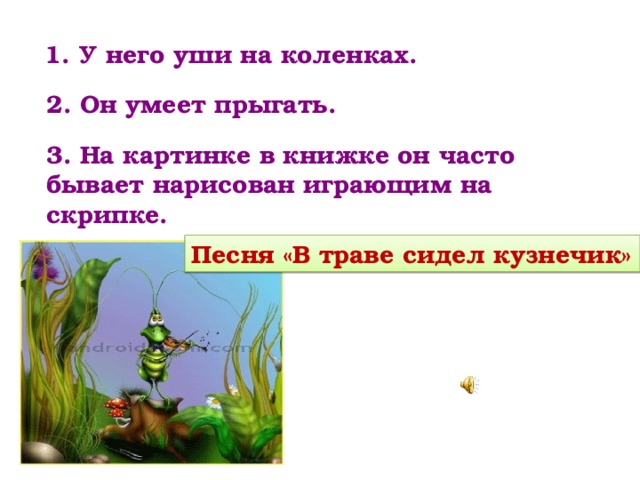   1. У него уши на коленках. 2. Он умеет прыгать. 3. На картинке в книжке он часто бывает нарисован играющим на скрипке. Песня «В траве сидел кузнечик» 