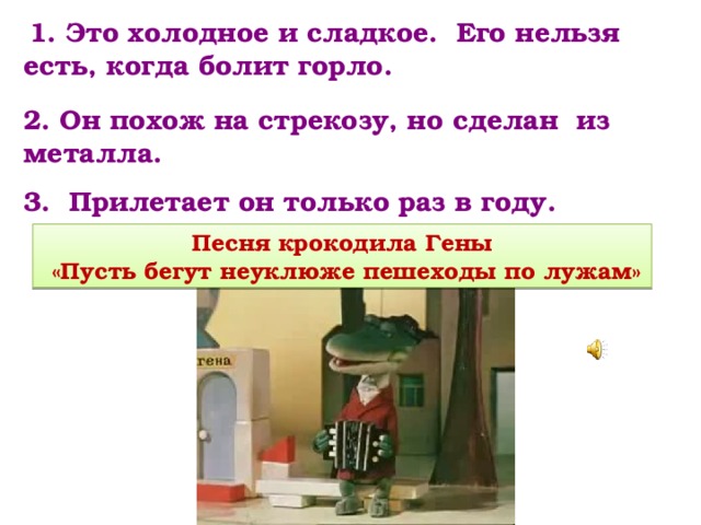   1. Это холодное и сладкое. Его нельзя есть, когда болит горло. 2. Он похож на стрекозу, но сделан из металла. 3. Прилетает он только раз в году. Песня крокодила Гены  «Пусть бегут неуклюже пешеходы по лужам» 