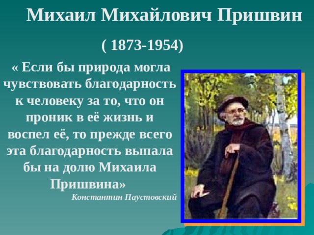 Михаил Михайлович  Пришвин ( 1873-1954)   « Если бы природа могла чувствовать благодарность к человеку за то, что он проник в её жизнь и воспел её, то прежде всего эта благодарность выпала бы на долю Михаила Пришвина» Константин  Паустовский  