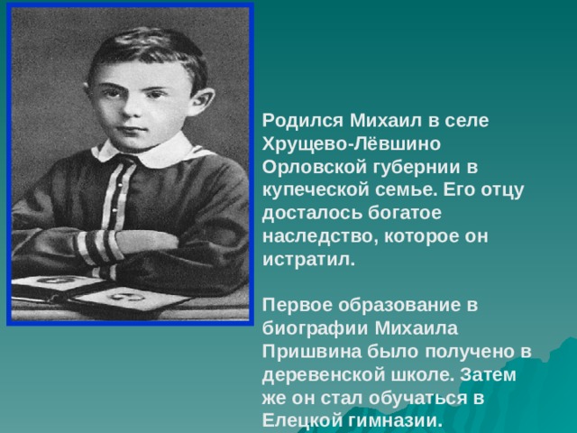 Родился Михаил в селе Хрущево-Лёвшино Орловской губернии в купеческой семье. Его отцу досталось богатое наследство, которое он истратил.  Первое образование в биографии Михаила Пришвина было получено в деревенской школе. Затем же он стал обучаться в Елецкой гимназии. 
