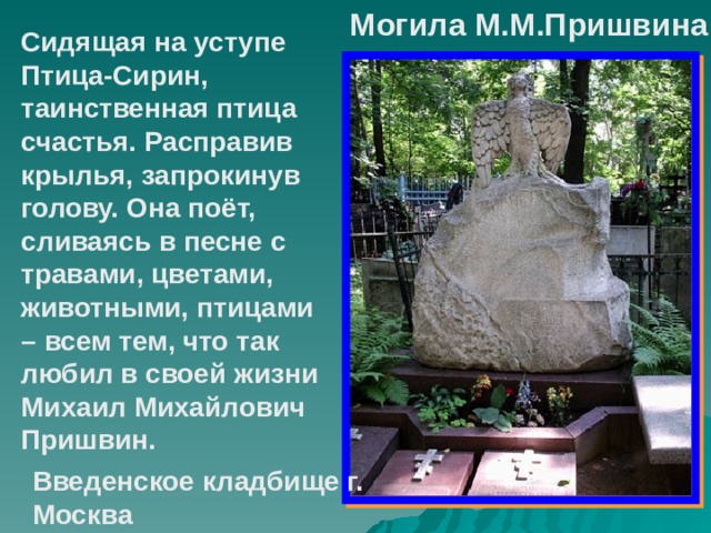 Могила М.М.Пришвина Сидящая на уступе Птица-Сирин, таинственная птица счастья. Расправив крылья, запрокинув голову. Она поёт, сливаясь в песне с травами, цветами, животными, птицами – всем тем, что так любил в своей жизни Михаил Михайлович Пришвин. Введенское кладбище г. Москва  