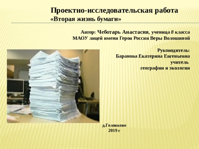 Проектно-исследовательская работа  «Вторая жизнь бумаги»  Автор: Чеботарь Анастасия , ученица 8 класса  МАОУ лицей имени Героя России Веры Волошиной Руководитель:  Баранова Екатерина Евгеньевна учитель географии и экологии д.Головково 2019 г 