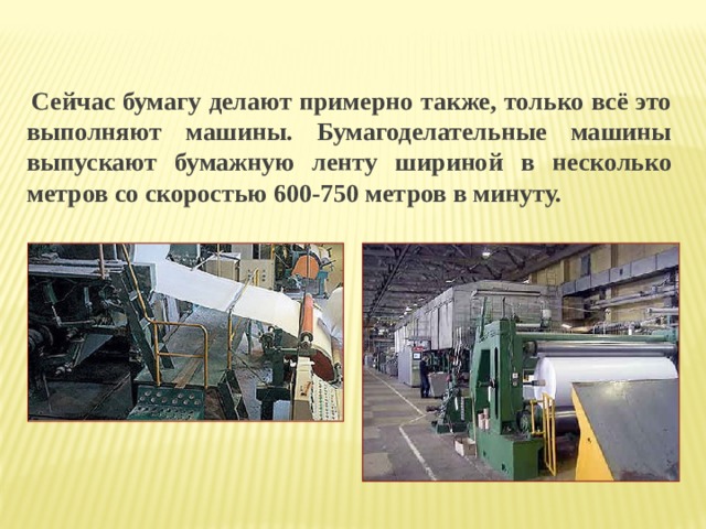    Сейчас бумагу делают примерно также, только всё это выполняют машины. Бумагоделательные машины выпускают бумажную ленту шириной в несколько метров со скоростью 600-750 метров в минуту. 