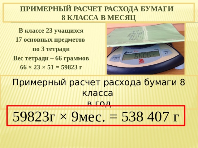 Примерный расчет расхода бумаги  8 класса в месяц В классе 23 учащихся 17 основных предметов по 3 тетради Вес тетради – 66 граммов 66 × 23 × 51 = 59823 г Примерный расчет расхода бумаги 8 класса в год 59823г × 9мес. = 538 407 г 