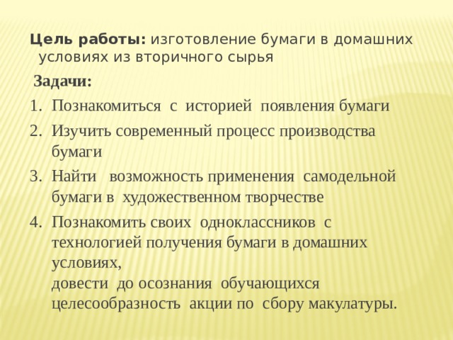 Цель работы: изготовление бумаги в домашних условиях из вторичного сырья  Задачи: Познакомиться  с  историей  появления бумаги Изучить современный процесс производства бумаги Найти   возможность применения  самодельной  бумаги в  художественном творчестве Познакомить своих  одноклассников  с технологией получения бумаги в домашних условиях,   довести  до осознания  обучающихся целесообразность  акции по  сбору макулатуры. 