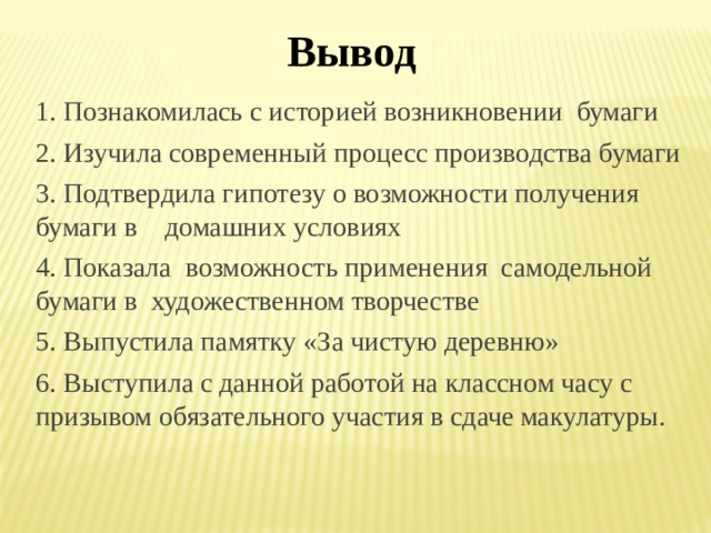 Вывод 1. Познакомилась с историей возникновении бумаги 2. Изучила современный процесс производства бумаги 3. Подтвердила гипотезу о возможности получения бумаги в домашних условиях 4. Показала возможность применения  самодельной  бумаги в  художественном творчестве 5. Выпустила памятку «За чистую деревню» 6. Выступила с данной работой на классном часу с призывом обязательного участия в сдаче макулатуры. 