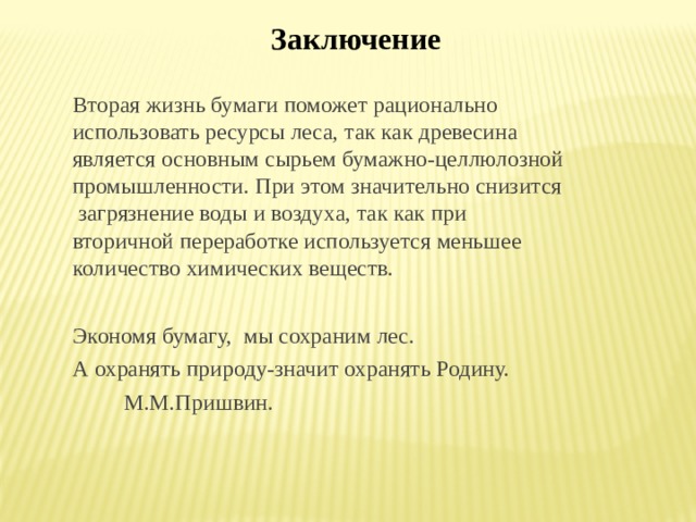 Заключение Вторая жизнь бумаги поможет рационально использовать ресурсы леса, так как древесина является основным сырьем бумажно-целлюлозной промышленности. При этом значительно снизится загрязнение воды и воздуха, так как при вторичной переработке используется меньшее количество химических веществ. Экономя бумагу, мы сохраним лес. А охранять природу-значит охранять Родину.  М.М.Пришвин. 
