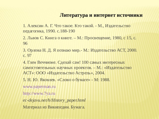Литература и интернет источники 1. Алексин А. Г. Что такое. Кто такой. - М., Издательство педагогика, 1990. с.188-190 2. Львов С. Книга о книге. – М.: Просвещение, 1980, с 15, с. 96 3. Орлова Н. Д. Я познаю мир.- М.: Издательство АСТ, 2000. с. 97 4. Глен Веччионе. Сделай сам! 100 самых интересных самостоятельных научных проектов. – М.: «Издательство АСТ»: ООО «Издательство Астрель», 2004. 5. Н. Ю. Яковлев. «Слово о бумаге» - М: 1988. www.paperman.ru http://www.7ya.ru ec-dejavu.net/h/History_paper.html Материал из Википедии. Бумага.   ! 