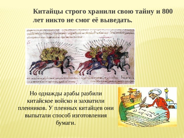 Китайцы строго хранили свою тайну и 800 лет никто не смог её выведать. Но однажды арабы разбили китайское войско и захватили пленников. У пленных китайцев они выпытали способ изготовления бумаги. 