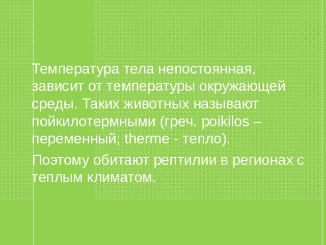  Температура тела непостоянная, зависит от температуры окружающей среды. Таких животных называют пойкилотермными (греч. poikilos – переменный; therme - тепло).  Поэтому обитают рептилии в регионах с теплым климатом. 
