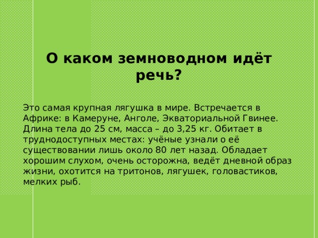 О каком земноводном идёт речь? Это самая крупная лягушка в мире. Встречается в Африке: в Камеруне, Анголе, Экваториальной Гвинее. Длина тела до 25 см, масса – до 3,25 кг. Обитает в труднодоступных местах: учёные узнали о её существовании лишь около 80 лет назад. Обладает хорошим слухом, очень осторожна, ведёт дневной образ жизни, охотится на тритонов, лягушек, головастиков, мелких рыб. 
