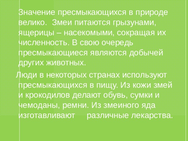  Значение пресмыкающихся в природе велико. Змеи питаются грызунами, ящерицы – насекомыми, сокращая их численность. В свою очередь пресмыкающиеся являются добычей других животных.  Люди в некоторых странах используют пресмыкающихся в пищу. Из кожи змей и крокодилов делают обувь, сумки и чемоданы, ремни. Из змеиного яда изготавливают различные лекарства. 