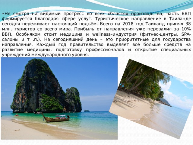 • Не смотря на видимый прогресс во всех областях производства, часть ВВП формируется благодаря сфере услуг. Туристическое направление в Таиланде сегодня переживает настоящий подъём. Всего на 2018 год Таиланд принял 38 млн. туристов со всего мира. Прибыль от направления уже перевалил за 10% ВВП. Особняком стоит медицина и wellness–индустрия (фитнес-центры, SPA-салоны и т .п.). На сегодняшний день – это приоритетные для государства направления. Каждый год правительство выделяет всё больше средств на развитие медицины, подготовку профессионалов и открытие специальных учреждений международного уровня. 
